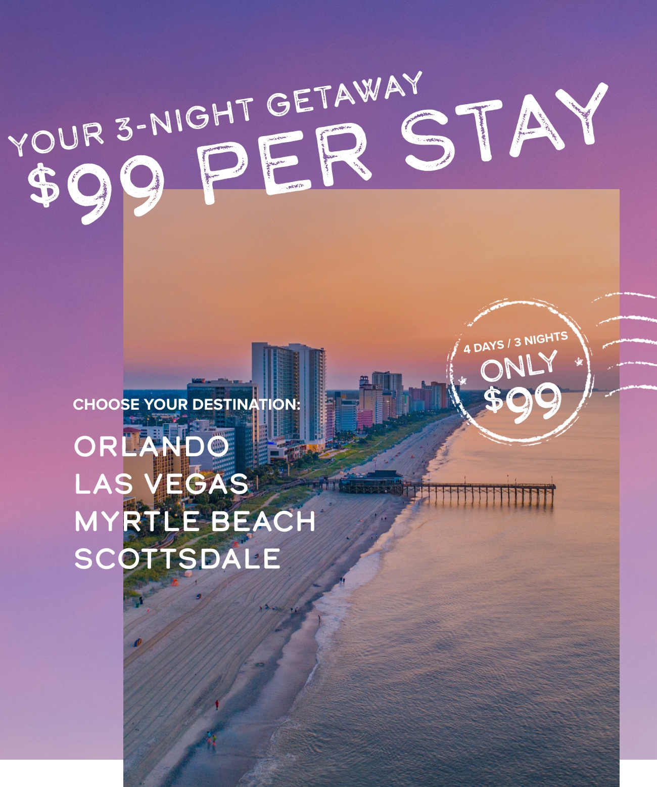Your 3-Night Getaway $99 Per Stay. Choose Your Destination: Orlando, Las Vegas, Myrtle Beach, Scottsdale Frr e L e S - v,, S CHOOSE YOUR DESTINATION: $99 s ORLANDO -t NSRS 783 MYRTLE BEACH SCOTTSDALE 